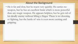 About the Background
• He is fat and slow, but he reacts very quickly. He carries no
weapon, but he has an excellent brain which is more powerful
than any magic weapon. He appears helpless, but he gets rid of
his deadly enemy without lifting a finger. There is no shooting
or fighting, but the battle of wits is even more exciting and
gripping.
 