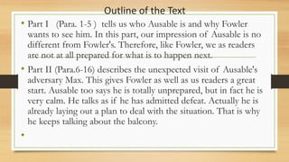 Outline of the Text
• Part I (Para. 1-5 ) tells us who Ausable is and why Fowler
wants to see him. In this part, our impression of Ausable is no
different from Fowler's. Therefore, like Fowler, we as readers
are not at all prepared for what is to happen next.
• Part II (Para.6-16) describes the unexpected visit of Ausable's
adversary Max. This gives Fowler as well as us readers a great
start. Ausable too says he is totally unprepared, but in fact he is
very calm. He talks as if he has admitted defeat. Actually he is
already laying out a plan to deal with the situation. That is why
he keeps talking about the balcony.
•
 