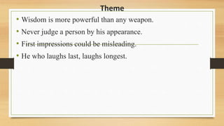 Theme
• Wisdom is more powerful than any weapon.
• Never judge a person by his appearance.
• First impressions could be misleading.
• He who laughs last, laughs longest.
 
