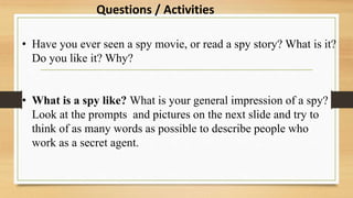 Questions / Activities
• Have you ever seen a spy movie, or read a spy story? What is it?
Do you like it? Why?
• What is a spy like? What is your general impression of a spy?
Look at the prompts and pictures on the next slide and try to
think of as many words as possible to describe people who
work as a secret agent.
 