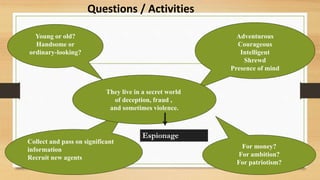 Young or old?
Handsome or
ordinary-looking?
Adventurous
Courageous
Intelligent
Shrewd
Presence of mind
Collect and pass on significant
information
Recruit new agents
For money?
For ambition?
For patriotism?
They live in a secret world
of deception, fraud ,
and sometimes violence.
Espionage
Questions / Activities
 