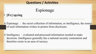 Espionage
• [Fr.] spying
 Espionage ： the secret collection of information, or intelligence, the source
of such information wishes to protect from disclosure.
 Intelligence ：evaluated and processed information needed to make
decisions. Intelligence generally has a national security connotation and
therefore exists in an aura of secrecy.
Questions / Activities
 
