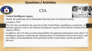 CIA
• Central Intelligence Agency
• Mainly for gathering secret information that may bear on national security
• Created in 1947
• The CIA also coordinates the activities of the United States intelligence community, which
includes agencies such as the Defense Intelligence Agency (DIA) and the National Security
Agency (NSA).
• In addition, the CIA takes overall responsibility for gathering information from other U.S.
intelligence agencies, analyzing the separate pieces of information from each source, and
providing a recommendation to the president of the United States and the president’s
advisers.
Questions / Activities
 