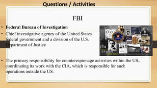 FBI
• Federal Bureau of Investigation
• Chief investigative agency of the United States
federal government and a division of the U.S.
Department of Justice
• The primary responsibility for counterespionage activities within the US.,
coordinating its work with the CIA, which is responsible for such
operations outside the US.
Questions / Activities
 