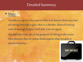 DetailedSummary
• Max:
Ausable recognizes theman as Max but doesn’t show any fear
on seeing himwith a gun.Max is a slender, shrewd looking
manof average height.He is also a secret agent.
Ausable asks Max about his purpose for beingin the room.
Max answers thathe wantsthose reports thatAusable is
about to receive.
 