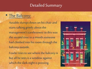 DetailedSummary
• The Balcony:
Ausable slumps down on his chair and
starts talkinggrimly aboutthe
management’scarelessness as this was
thesecond timein a monthsomeone
had climbed into his room throughthe
balcony outside.
Fowler tries to see where the balcony is
but allhe sees is a window against
which thedark nightis pressing.
 