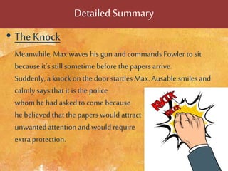 DetailedSummary
• The Knock
Meanwhile,Max waves his gun and commands Fowler to sit
because it’s stillsometimebefore thepapers arrive.
Suddenly, a knock on the door startles Max. Ausable smiles and
calmlysays thatit is thepolice
whom he had asked to come because
he believed thatthe papers would attract
unwantedattentionand wouldrequire
extra protection.
 