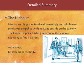 DetailedSummary
• The Hideout:
Max waves his gunatAusable threateninglyand tells him to
send away the police whilehe waits outside on thebalcony.
The knock is repeated. Max jumps out of thewindow
expectingto find a balcony.
As hedrops,
he screams once, shrilly.
 
