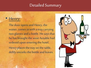 DetailedSummary
• Henry:
The door opens and Henry, the
waiter, comes in witha tray carrying
two glasses and a bottle. Hesays that
he has brought thewineAusable had
ordered upon enteringthe hotel.
Henry places thetray on thetable,
deftlyuncorks thebottle and leaves.
 