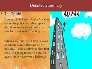 DetailedSummary
• The Truth:
Fowleris shocked and asks Ausable
about thepolice. Ausable replies
thattherenever was a police team. It
was Henry hewas expecting.
Whena scared Fowler starts asking
about themanstillhiding on the
balcony, Ausable calmly replies that
Max isn’t going to return because,
again, there never was a balcony!
 