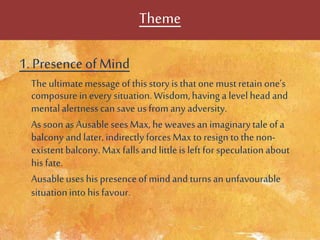 Theme
1. Presence ofMind
The ultimatemessageof thisstory is thatone mustretain one’s
composure in every situation.Wisdom,having a level head and
mentalalertnesscan save us fromany adversity.
As soon asAusableseesMax,he weavesan imaginarytaleofa
balcony and later,indirectly forces Maxto resign tothenon-
existentbalcony.Maxfallsand littleis leftfor speculationabout
his fate.
Ausableuses his presenceofmindand turns an unfavourable
situationinto his favour.
 