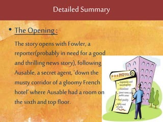 DetailedSummary
• TheOpening :
The story opens with Fowler, a
reporter(probablyin need for a good
and thrillingnews story), following
Ausable, a secret agent, ‘down the
musty corridorof a gloomy French
hotel’ where Ausablehad a room on
the sixthand topfloor.
 