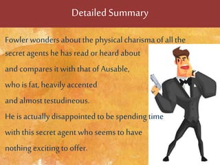 DetailedSummary
Fowler wonders aboutthe physicalcharismaof allthe
secret agents he has read or heard about
and compares itwith that of Ausable,
who is fat, heavily accented
and almosttestudineous.
He isactuallydisappointedto be spending time
withthis secret agent who seems to have
nothing excitingto offer.
 