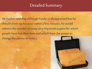 DetailedSummary
He further saidthatalthoughFowleris disappointed buthe
should cheer up because withina fewminutes,he would
witness the transfer of some very important papers for which
people have lost their lives and which have thepower to
change thecourse of history.
 