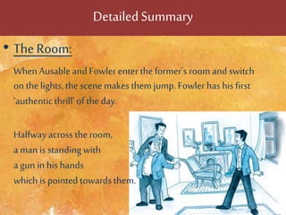 DetailedSummary
• The Room:
WhenAusable and Fowler enterthe former’s room and switch
on thelights, the scene makes themjump. Fowlerhas his first
‘authenticthrill’ of theday.
Halfway across the room,
a man is standingwith
a gun in his hands
which is pointed towards them.
 