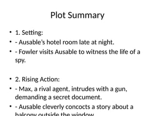 Plot Summary
• 1. Setting:
• - Ausable’s hotel room late at night.
• - Fowler visits Ausable to witness the life of a
spy.
• 2. Rising Action:
• - Max, a rival agent, intrudes with a gun,
demanding a secret document.
• - Ausable cleverly concocts a story about a
 