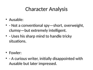 Character Analysis
• Ausable:
• - Not a conventional spy—short, overweight,
clumsy—but extremely intelligent.
• - Uses his sharp mind to handle tricky
situations.
• Fowler:
• - A curious writer, initially disappointed with
Ausable but later impressed.
 
