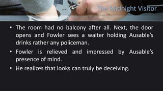 The Midnight Visitor
• The room had no balcony after all. Next, the door
opens and Fowler sees a waiter holding Ausable’s
drinks rather any policeman.
• Fowler is relieved and impressed by Ausable’s
presence of mind.
• He realizes that looks can truly be deceiving.
 