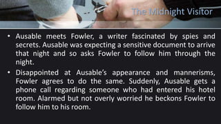 The Midnight Visitor
• Ausable meets Fowler, a writer fascinated by spies and
secrets. Ausable was expecting a sensitive document to arrive
that night and so asks Fowler to follow him through the
night.
• Disappointed at Ausable’s appearance and mannerisms,
Fowler agrees to do the same. Suddenly, Ausable gets a
phone call regarding someone who had entered his hotel
room. Alarmed but not overly worried he beckons Fowler to
follow him to his room.
 
