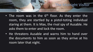 The Midnight Visitor
• The room was in the 6th floor. As they enter the
room, they are startled by a pistol-toting individual
staring at them. It is Max, the rival spy of Ausable. He
asks them to enter and lock the room.
• He threatens Ausable and warns him to hand over
the documents to him as soon as they arrive at his
room later that night.
 