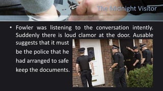 The Midnight Visitor
• Fowler was listening to the conversation intently.
Suddenly there is loud clamor at the door. Ausable
suggests that it must
be the police that he
had arranged to safe
keep the documents.
 
