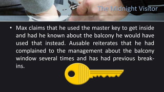 The Midnight Visitor
• Max claims that he used the master key to get inside
and had he known about the balcony he would have
used that instead. Ausable reiterates that he had
complained to the management about the balcony
window several times and has had previous break-
ins.
 