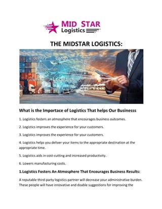 THE MIDSTAR LOGISTICS:
What is the Importace of Logistics That helps Our Businesss
1. Logistics fosters an atmosphere that encourages business outcomes.
2. Logistics improves the experience for your customers.
3. Logistics improves the experience for your customers.
4. Logistics helps you deliver your items to the appropriate destination at the
appropriate time.
5. Logistics aids in cost-cutting and increased productivity.
6. Lowers manufacturing costs.
1.Logistics Fosters An Atmosphere That Encourages Business Results:
A reputable third-party logistics partner will decrease your administrative burden.
These people will have innovative and doable suggestions for improving the
 