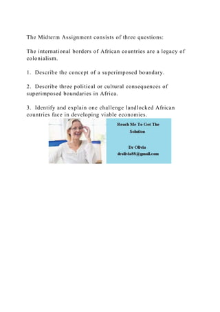 The Midterm Assignment consists of three questions:
The international borders of African countries are a legacy of
colonialism.
1. Describe the concept of a superimposed boundary.
2. Describe three political or cultural consequences of
superimposed boundaries in Africa.
3. Identify and explain one challenge landlocked African
countries face in developing viable economies.
 