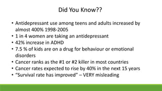 Did You Know??
• Antidepressant use among teens and adults increased by
almost 400% 1998-2005
• 1 in 4 women are taking an antidepressant
• 42% increase in ADHD
• 7.5 % of kids are on a drug for behaviour or emotional
disorders
• Cancer ranks as the #1 or #2 killer in most countries
• Cancer rates expected to rise by 40% in the next 15 years
• “Survival rate has improved” – VERY misleading
 