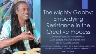 The Mighty Gabby:
Embodying
Resistance in the
Creative Process
ANALYSIS OF TEXT AND PERFORMANCE –
JACK, CULTURE AND WUK UP (1981-2000)
IAN W. WALCOTT-SKINNER,
PRESENTED AT CULTURAL STUDIES AT 10 SYMPOSIUM, UNIVERSITY
OF THE WEST INDIES, CAVE HILL CAMPUS, BARBADOS
APRIL 11, 2014
 