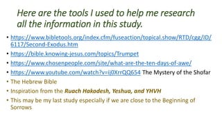 Here are the tools I used to help me research
all the information in this study.
• https://www.bibletools.org/index.cfm/fuseaction/topical.show/RTD/cgg/ID/
6117/Second-Exodus.htm
• https://bible.knowing-jesus.com/topics/Trumpet
• https://www.chosenpeople.com/site/what-are-the-ten-days-of-awe/
• https://www.youtube.com/watch?v=ij0XrrQQ654 The Mystery of the Shofar
• The Hebrew Bible
• Inspiration from the Ruach Hakodesh, Yeshua, and YHVH
• This may be my last study especially if we are close to the Beginning of
Sorrows
 