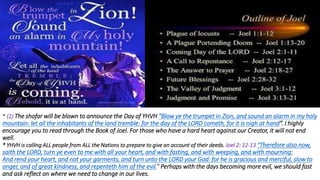* (2) The shofar will be blown to announce the Day of YHVH “Blow ye the trumpet in Zion, and sound an alarm in my holy
mountain: let all the inhabitants of the land tremble: for the day of the LORD cometh, for it is nigh at hand”. I highly
encourage you to read through the Book of Joel. For those who have a hard heart against our Creator, it will not end
well.
* YHVH is calling ALL people from ALL the Nations to prepare to give an account of their deeds. Joel 2: 12-13 “Therefore also now,
saith the LORD, turn ye even to me with all your heart, and with fasting, and with weeping, and with mourning:
And rend your heart, and not your garments, and turn unto the LORD your God: for he is gracious and merciful, slow to
anger, and of great kindness, and repenteth him of the evil.” Perhaps with the days becoming more evil, we should fast
and ask reflect on where we need to change in our lives.
 