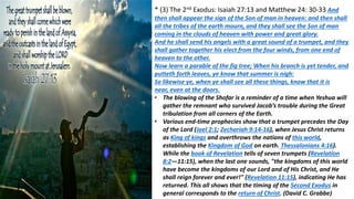 * (3) The 2nd Exodus: Isaiah 27:13 and Matthew 24: 30-33 And
then shall appear the sign of the Son of man in heaven: and then shall
all the tribes of the earth mourn, and they shall see the Son of man
coming in the clouds of heaven with power and great glory.
And he shall send his angels with a great sound of a trumpet, and they
shall gather together his elect from the four winds, from one end of
heaven to the other.
Now learn a parable of the fig tree; When his branch is yet tender, and
putteth forth leaves, ye know that summer is nigh:
So likewise ye, when ye shall see all these things, know that it is
near, even at the doors.
• The blowing of the Shofar is a reminder of a time when Yeshua will
gather the remnant who survived Jacob’s trouble during the Great
tribulation from all corners of the Earth.
• Various end-time prophecies show that a trumpet precedes the Day
of the Lord (Joel 2:1; Zechariah 9:14-16), when Jesus Christ returns
as King of kings and overthrows the nations of this world,
establishing the Kingdom of God on earth. Thessalonians 4:16).
While the book of Revelation tells of seven trumpets (Revelation
8:2—11:15), when the last one sounds, "the kingdoms of this world
have become the kingdoms of our Lord and of His Christ, and He
shall reign forever and ever!" (Revelation 11:15), indicating He has
returned. This all shows that the timing of the Second Exodus in
general corresponds to the return of Christ. (David C. Grabbe)
 