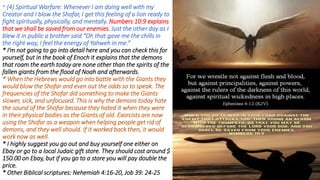 * (4) Spiritual Warfare: Whenever I am doing well with my
Creator and I blow the Shofar, I get this feeling of a lion ready to
fight spiritually, physically, and mentally. Numbers 10:9 explains
that we shall be saved from our enemies. Just the other day as I
blew it in public a brother said “Oh that gave me the chills in
the right way, I feel the energy of Yahweh in me.”
* I’m not going to go into detail here and you can check this for
yourself, but in the book of Enoch it explains that the demons
that roam the earth today are none other than the spirits of the
fallen giants from the flood of Noah and afterwards.
* When the Hebrews would go into battle with the Giants they
would blow the Shofar and even out the odds so to speak. The
frequencies of the Shofar did something to make the Giants
slower, sick, and unfocused. This is why the demons today hate
the sound of the Shofar because they hated it when they were
in their physical bodies as the Giants of old. Exorcists are now
using the Shofar as a weapon when helping people get rid of
demons, and they well should. If it worked back then, it would
work now as well.
* I highly suggest you go out and buy yourself one either on
Ebay or go to a local Judaic gift store. They should cost around $
150.00 on Ebay, but if you go to a store you will pay double the
price.
* Other Biblical scriptures: Nehemiah 4:16-20, Job 39: 24-25
 