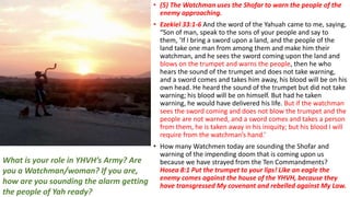 • (5) The Watchman uses the Shofar to warn the people of the
enemy approaching.
• Ezekiel 33:1-6 And the word of the Yahuah came to me, saying,
“Son of man, speak to the sons of your people and say to
them, ‘If I bring a sword upon a land, and the people of the
land take one man from among them and make him their
watchman, and he sees the sword coming upon the land and
blows on the trumpet and warns the people, then he who
hears the sound of the trumpet and does not take warning,
and a sword comes and takes him away, his blood will be on his
own head. He heard the sound of the trumpet but did not take
warning; his blood will be on himself. But had he taken
warning, he would have delivered his life. But if the watchman
sees the sword coming and does not blow the trumpet and the
people are not warned, and a sword comes and takes a person
from them, he is taken away in his iniquity; but his blood I will
require from the watchman’s hand.’
• How many Watchmen today are sounding the Shofar and
warning of the impending doom that is coming upon us
because we have strayed from the Ten Commandments?
Hosea 8:1 Put the trumpet to your lips! Like an eagle the
enemy comes against the house of the YHVH, because they
have transgressed My covenant and rebelled against My Law.
What is your role in YHVH’s Army? Are
you a Watchman/woman? If you are,
how are you sounding the alarm getting
the people of Yah ready?
 