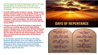• (6) The Signaling of Rosh Hashanah and the Ten days
of Atonement. In Leviticus 23: 23-25, the Lord
establishes the Day of Trumpets (or the Feast of
Trumpets):
• And the LORD spoke to Moses, saying, “Speak to the
people of Israel, saying, In the seventh month, on the
first day of the month, you shall observe a day of
solemn rest, a memorial proclaimed with blast of
trumpets, a holy convocation. You shall not do any
ordinary work, and you shall present a food offering
to the LORD.”
• The great theme of Rosh Hashanah is repentance,
and the overarching theme of the high holiday
season is forgiveness. The first day of Rosh Hashanah
begins a ten-day season of repentance, often called
the Ten Days of Awe by the Jewish people. These ten
days conclude with the observance of the Day of
Atonement.
• In my humble opinion Our Creator set Ten Days
between these feasts so we can reflect on the Ten
Commandments and how we are observing them or
faltering in them. Every time I come across the
number Ten in the Hebrew Bible I believe YHVH is
guiding us back to the Ten.
 