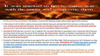 • (7) The call to Physical Warfare: The Shofar is a call for the Hebrews to get ready to fight against their enemies.
• 2 Chronicles 13:14-15 When Judah turned around, behold, they were attacked both front and rear; so they cried to the
Lord, and the priests blew the trumpets. Then the men of Judah raised a war cry, and when the men of Judah raised the
war cry, then it was that God routed Jeroboam and all Israel before Abijah and Judah.
• Jeremiah 4:19-21 My soul, my soul! I am in anguish! Oh, my heart! My heart is pounding in me; I cannot be silent, because
you have heard, O my soul, the sound of the trumpet, The alarm of war. Disaster on disaster is proclaimed, For the whole
land is devastated; Suddenly my tents are devastated, My curtains in an instant. How long must I see the standard, and
hear the sound of the trumpet?
• During the Tribulation Satan will go to war against the saints of the Most High. Shall we just put our tail in between our legs
and get a good whipping? Let’s see what the Bible says then use our logic. Revelation 13:7 And it was given unto him
to make war with the saints, and to overcome them: and power was given him over all kindreds, and
tongues, and nations.
• There you have it, there will be WAR between Satan and the Saints, dare I say it will be physical? Pretty sure it will be
kinetic and spiritual. I will tell you first hand if I am involved in this fight I will be in the front blowing the Shofar and
waging physical and spiritual WARFARE against the enemies of YHVH.
 