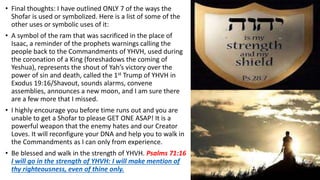 • Final thoughts: I have outlined ONLY 7 of the ways the
Shofar is used or symbolized. Here is a list of some of the
other uses or symbolic uses of it:
• A symbol of the ram that was sacrificed in the place of
Isaac, a reminder of the prophets warnings calling the
people back to the Commandments of YHVH, used during
the coronation of a King (foreshadows the coming of
Yeshua), represents the shout of Yah’s victory over the
power of sin and death, called the 1st Trump of YHVH in
Exodus 19:16/Shavout, sounds alarms, convene
assemblies, announces a new moon, and I am sure there
are a few more that I missed.
• I highly encourage you before time runs out and you are
unable to get a Shofar to please GET ONE ASAP! It is a
powerful weapon that the enemy hates and our Creator
Loves. It will reconfigure your DNA and help you to walk in
the Commandments as I can only from experience.
• Be blessed and walk in the strength of YHVH. Psalms 71:16
I will go in the strength of YHVH: I will make mention of
thy righteousness, even of thine only.
 