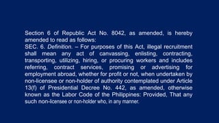 Section 6 of Republic Act No. 8042, as amended, is hereby
amended to read as follows:
SEC. 6. Definition. – For purposes of this Act, illegal recruitment
shall mean any act of canvassing, enlisting, contracting,
transporting, utilizing, hiring, or procuring workers and includes
referring, contract services, promising or advertising for
employment abroad, whether for profit or not, when undertaken by
non-licensee or non-holder of authority contemplated under Article
13(f) of Presidential Decree No. 442, as amended, otherwise
known as the Labor Code of the Philippines: Provided, That any
such non-licensee or non-holder who, in any manner.
 