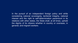 In the pursuit of an independent foreign policy and while
considering national sovereignty, territorial integrity, national
interest and the right to self-determination paramount in its
relations with other states, the State shall, at all times, uphold
the dignity of its citizens whether in country or overseas, in
general, and migrant workers.
 