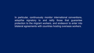 In particular, continuously monitor international conventions,
adopt/be signatory to and ratify those that guarantee
protection to the migrant workers, and endeavor to enter into
bilateral agreements with countries hosting overseas workers.
 