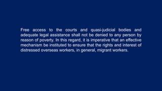 Free access to the courts and quasi-judicial bodies and
adequate legal assistance shall not be denied to any person by
reason of poverty. In this regard, it is imperative that an effective
mechanism be instituted to ensure that the rights and interest of
distressed overseas workers, in general, migrant workers.
 
