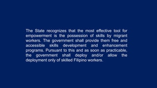 The State recognizes that the most effective tool for
empowerment is the possession of skills by migrant
workers. The government shall provide them free and
accessible skills development and enhancement
programs. Pursuant to this and as soon as practicable,
the government shall deploy and/or allow the
deployment only of skilled Filipino workers.
 
