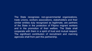 The State recognizes non-governmental organizations,
trade unions, workers associations, stakeholders and their
similar entities duly recognized as legitimate, are partners
of the State in the protection of Filipino migrant workers
and in the promotion of their welfare. The State shall
cooperate with them in a spirit of trust and mutual respect.
The significant contribution of recruitment and manning
agencies shall from part this partnership.
 