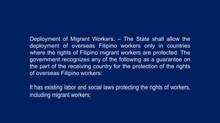 Deployment of Migrant Workers. – The State shall allow the
deployment of overseas Filipino workers only in countries
where the rights of Filipino migrant workers are protected. The
government recognizes any of the following as a guarantee on
the part of the receiving country for the protection of the rights
of overseas Filipino workers:
It has existing labor and social laws protecting the rights of workers,
including migrant workers;
 