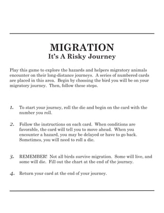 MIGRATION
It’s A Risky Journey
Play this game to explore the hazards and helpers migratory animals
encounter on their long-distance journeys. A series of numbered cards
are placed in this area. Begin by choosing the bird you will be on your
migratory journey. Then, follow these steps.
1. To start your journey, roll the die and begin on the card with the
number you roll.
2. Follow the instructions on each card. When conditions are
favorable, the card will tell you to move ahead. When you
encounter a hazard, you may be delayed or have to go back.
Sometimes, you will need to roll a die.
3. REMEMBER! Not all birds survive migration. Some will live, and
some will die. Fill out the chart at the end of the journey.
4. Return your card at the end of your journey.
 