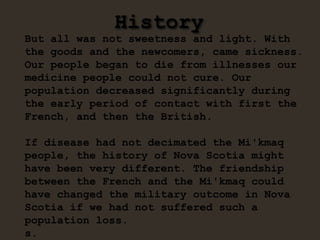 History
But all was not sweetness and light. With
the goods and the newcomers, came sickness.
Our people began to die from illnesses our
medicine people could not cure. Our
population decreased significantly during
the early period of contact with first the
French, and then the British.
If disease had not decimated the Mi'kmaq
people, the history of Nova Scotia might
have been very different. The friendship
between the French and the Mi'kmaq could
have changed the military outcome in Nova
Scotia if we had not suffered such a
population loss.
s.
 
