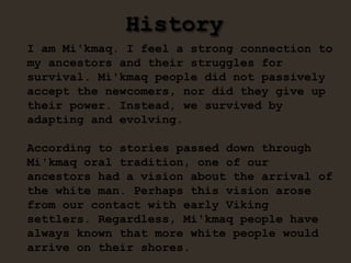 History
I am Mi'kmaq. I feel a strong connection to
my ancestors and their struggles for
survival. Mi'kmaq people did not passively
accept the newcomers, nor did they give up
their power. Instead, we survived by
adapting and evolving.
According to stories passed down through
Mi'kmaq oral tradition, one of our
ancestors had a vision about the arrival of
the white man. Perhaps this vision arose
from our contact with early Viking
settlers. Regardless, Mi'kmaq people have
always known that more white people would
arrive on their shores.
 