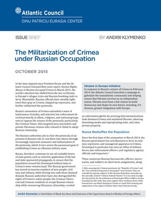 The Militarization of Crimea
under Russian Occupation
BYANDRIIKLYMENKOISSUEBRIEF
Andrii Klymenko is Chief Editor of Black Sea News and Chairman of the Supervisory Board of Maidan of Foreign Affairs.
OCTOBER 2015
In the time elapsed since Freedom House and the At-
lantic Council released their joint report, Human Rights
Abuses in Russian-Occupied Crimea in March 2015, the
world’s attention has shifted from the war in Ukraine
to Europe’s refugee crisis and Russian bombing raids in
Syria. Meanwhile, Russian officials have steadily tight-
ened their grip on Crimea, stepped up repression, and
further militarized the peninsula.
Russia’s annexation of Crimea unleashed a wave of
lawlessness, brutality, and selective law enforcement di-
rected primarily at ethnic, religious, and national groups
seen to oppose the seizure of the peninsula, particularly
the Crimean Tatars. Also targeted were journalists and
private Ukrainian citizens who refused or failed to adopt
Russian citizenship.
The Russian authorities aim to clear the peninsula of op-
ponents to Russian rule or cow them into silence through
increasingly repressive measures and militarization of
the peninsula, which in turn serves the paramount goal of
establishing Crimea as a Russian military asset.
Russia, therefore, continues to use all available levers
of state power, such as selective application of the law
and state sponsored propaganda, to ensure that the
population around the Sevastopol military base in
Crimea’s west remains loyal. The Russian government
has moved in massive numbers of new people, civil-
ians and military, while driving into exile those deemed
disloyal. Russian authorities have also disregarded the
rights of Crimea’s native people, the Crimean Tatars;
coerced Crimean residents to accept Russian citizen-
ship while renouncing Ukrainian citizenship; created
an information ghetto by severing telecommunications
links between Crimea and mainland Ukraine; silencing
dissenting media and expropriating state; and, later,
private property.
Russia Reshuffles the Population
Since the first days of the annexation in March 2014, the
Russian government has sent Russians to form its mili-
tary, repressive, and managerial apparatus in Crimea.
Sevastopol in particular has seen an influx of military
forces, law enforcement officers, and regulatory agency
officials and inspectors.1
These numerous Russian bureaucrats, officers, merce-
naries, and soldiers on short-term assignments, along
1  After annexing the Crimean peninsula, the “Republic of Crimea” and
the “City of Federal Importance Sevastopol” were formed. They are
considered separate subjects of the Russian Federation and make up
the specially created “Crimean Federal District.” It is too early to judge
the top priority for the settlement of Sevastopol. When soldiers receive
housing from the state, they must register their residence there, while
bureaucrats can obtain housing in Crimea or retain their housing and
registration in the region of Russia where they lived previously.
Ukraine in Europe Initiative
In response to Russia’s seizure of Crimea in February
2014, the Atlantic Council launched a campaign to
galvanize the transatlantic community into helping
ensure that Ukraine survives as an independent
nation. Ukraine must have a fair chance to build
democracy and shape its own future, including, if it
chooses, greater integration with Europe.
Atlantic Council
DINU PATRICIU EURASIA CENTER
 