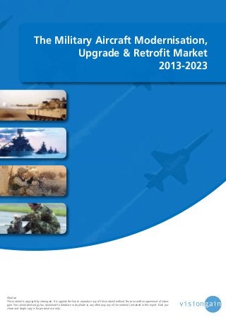 The Military Aircraft Modernisation,
Upgrade & Retrofit Market
2013-2023

©notice
This material is copyright by visiongain. It is against the law to reproduce any of this material without the prior written agreement of visiongain. You cannot photocopy, fax, download to database or duplicate in any other way any of the material contained in this report. Each purchase and single copy is for personal use only.

 